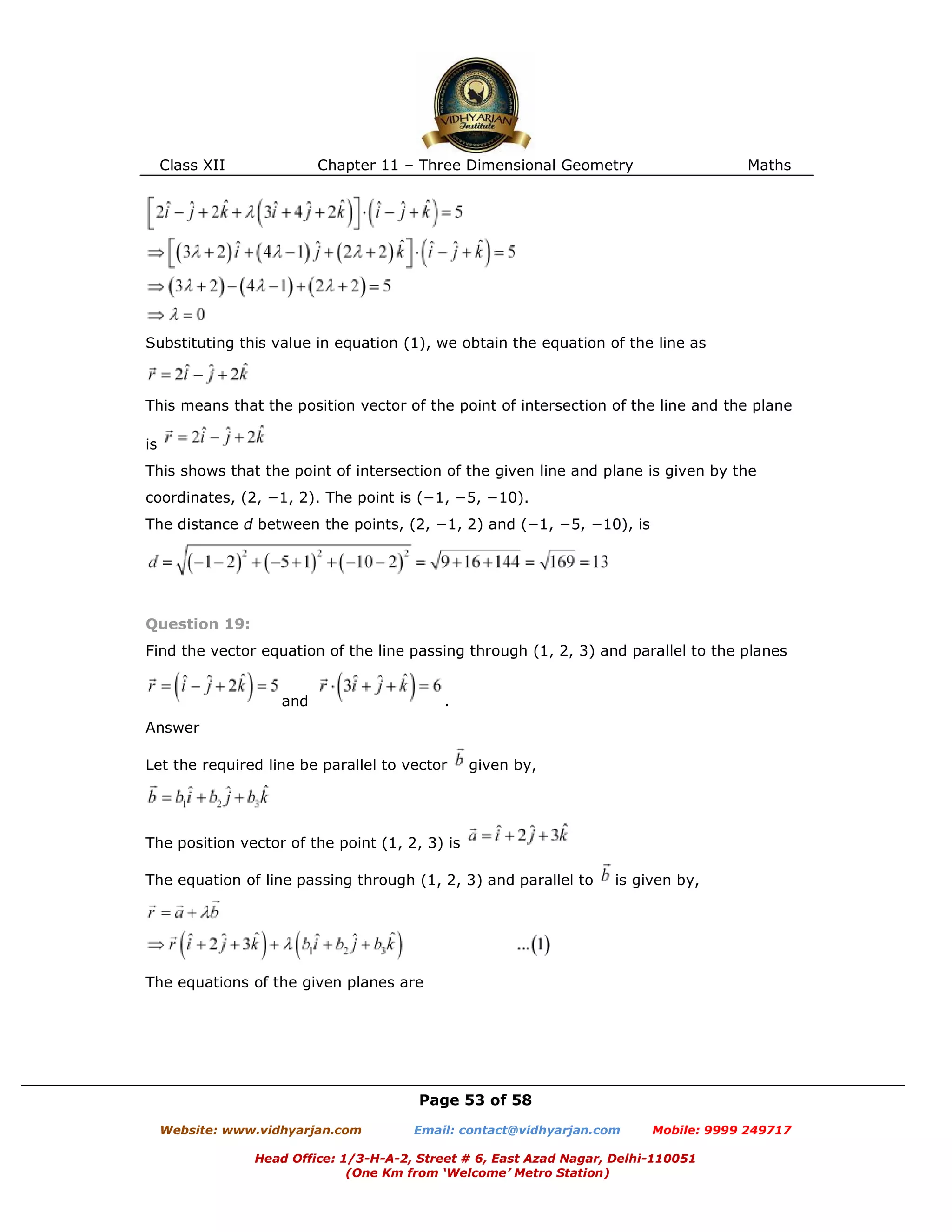 Class XII Chapter 11 – Three Dimensional Geometry Maths
Page 53 of 58
Website: www.vidhyarjan.com Email: contact@vidhyarjan.com Mobile: 9999 249717
Head Office: 1/3-H-A-2, Street # 6, East Azad Nagar, Delhi-110051
(One Km from ‘Welcome’ Metro Station)
Substituting this value in equation (1), we obtain the equation of the line as
This means that the position vector of the point of intersection of the line and the plane
is
This shows that the point of intersection of the given line and plane is given by the
coordinates, (2, −1, 2). The point is (−1, −5, −10).
The distance d between the points, (2, −1, 2) and (−1, −5, −10), is
Question 19:
Find the vector equation of the line passing through (1, 2, 3) and parallel to the planes
and .
Answer
Let the required line be parallel to vector given by,
The position vector of the point (1, 2, 3) is
The equation of line passing through (1, 2, 3) and parallel to is given by,
The equations of the given planes are
 