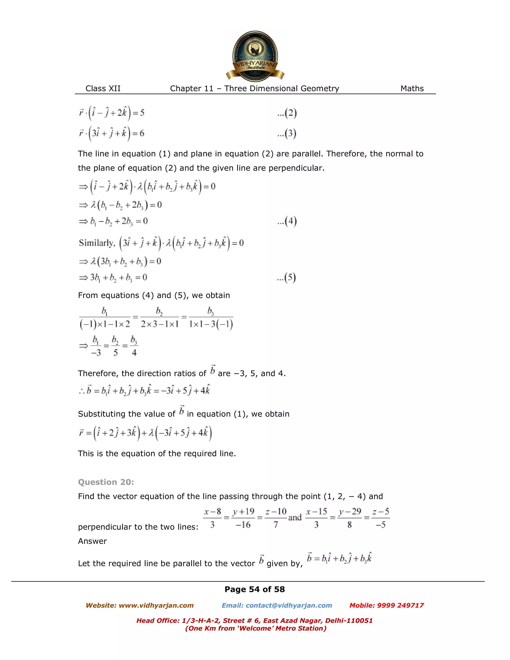 Class XII Chapter 11 – Three Dimensional Geometry Maths
Page 54 of 58
Website: www.vidhyarjan.com Email: contact@vidhyarjan.com Mobile: 9999 249717
Head Office: 1/3-H-A-2, Street # 6, East Azad Nagar, Delhi-110051
(One Km from ‘Welcome’ Metro Station)
The line in equation (1) and plane in equation (2) are parallel. Therefore, the normal to
the plane of equation (2) and the given line are perpendicular.
From equations (4) and (5), we obtain
Therefore, the direction ratios of are −3, 5, and 4.
Substituting the value of in equation (1), we obtain
This is the equation of the required line.
Question 20:
Find the vector equation of the line passing through the point (1, 2, − 4) and
perpendicular to the two lines:
Answer
Let the required line be parallel to the vector given by,
 
