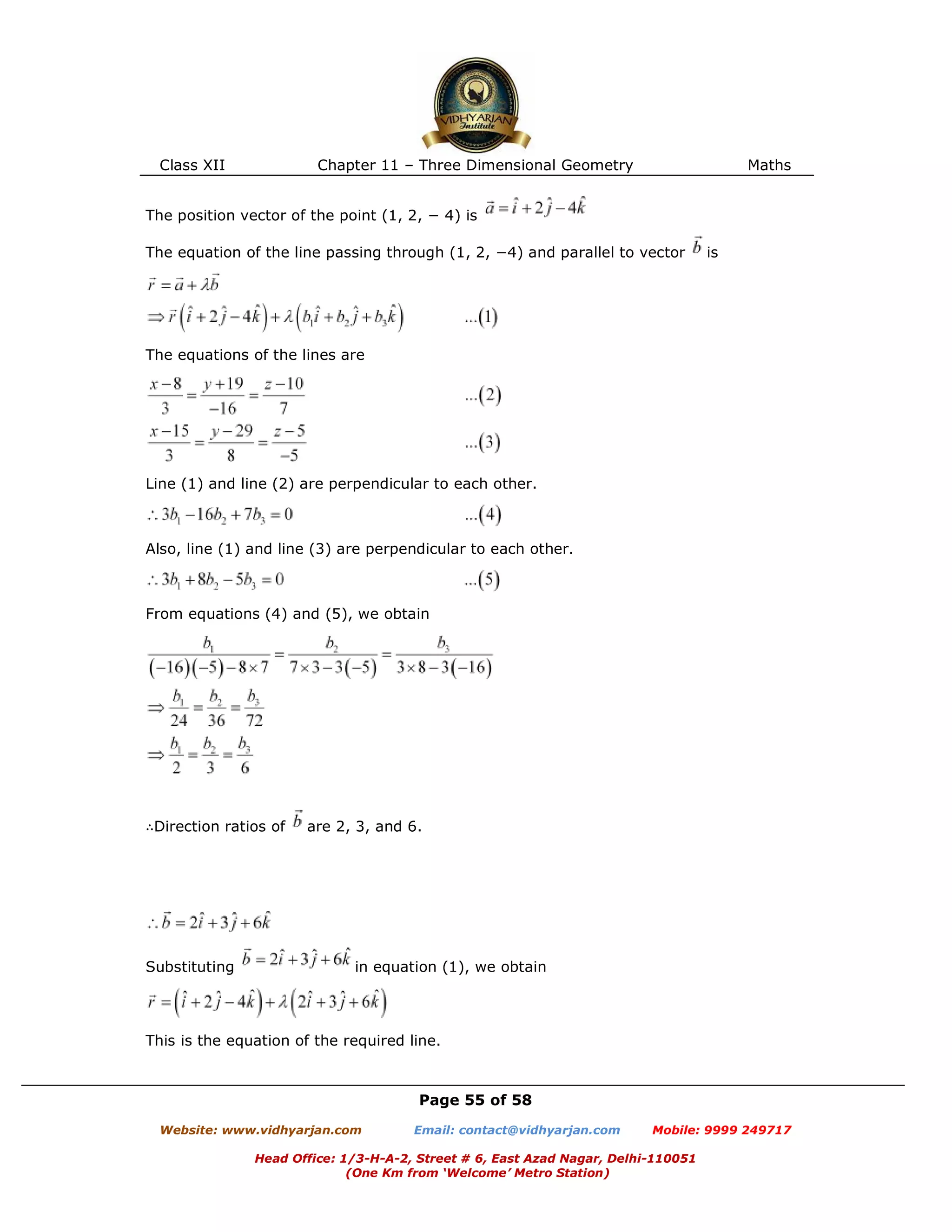 Class XII Chapter 11 – Three Dimensional Geometry Maths
Page 55 of 58
Website: www.vidhyarjan.com Email: contact@vidhyarjan.com Mobile: 9999 249717
Head Office: 1/3-H-A-2, Street # 6, East Azad Nagar, Delhi-110051
(One Km from ‘Welcome’ Metro Station)
The position vector of the point (1, 2, − 4) is
The equation of the line passing through (1, 2, −4) and parallel to vector is
The equations of the lines are
Line (1) and line (2) are perpendicular to each other.
Also, line (1) and line (3) are perpendicular to each other.
From equations (4) and (5), we obtain
∴Direction ratios of are 2, 3, and 6.
Substituting in equation (1), we obtain
This is the equation of the required line.
 
