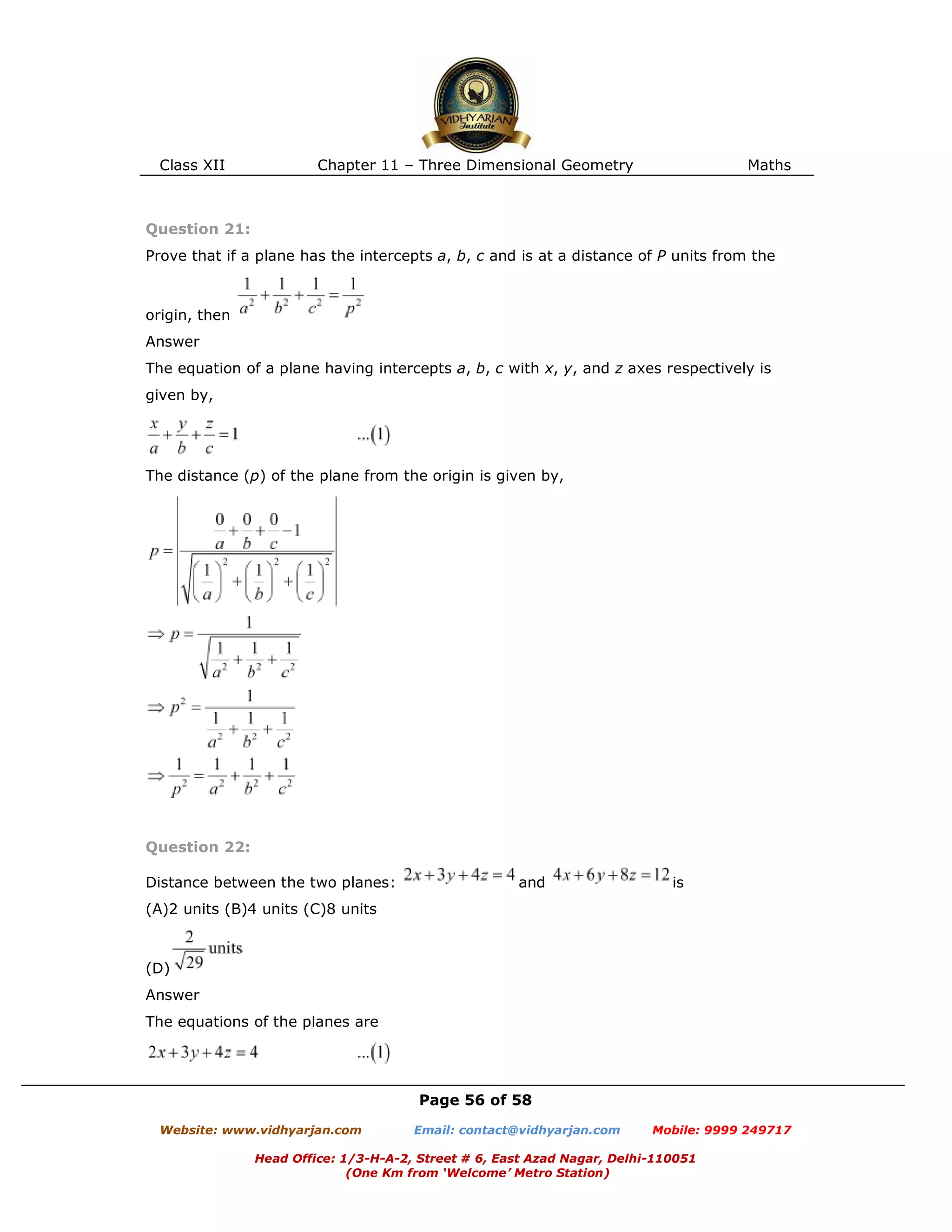 Class XII Chapter 11 – Three Dimensional Geometry Maths
Page 56 of 58
Website: www.vidhyarjan.com Email: contact@vidhyarjan.com Mobile: 9999 249717
Head Office: 1/3-H-A-2, Street # 6, East Azad Nagar, Delhi-110051
(One Km from ‘Welcome’ Metro Station)
Question 21:
Prove that if a plane has the intercepts a, b, c and is at a distance of P units from the
origin, then
Answer
The equation of a plane having intercepts a, b, c with x, y, and z axes respectively is
given by,
The distance (p) of the plane from the origin is given by,
Question 22:
Distance between the two planes: and is
(A)2 units (B)4 units (C)8 units
(D)
Answer
The equations of the planes are
 