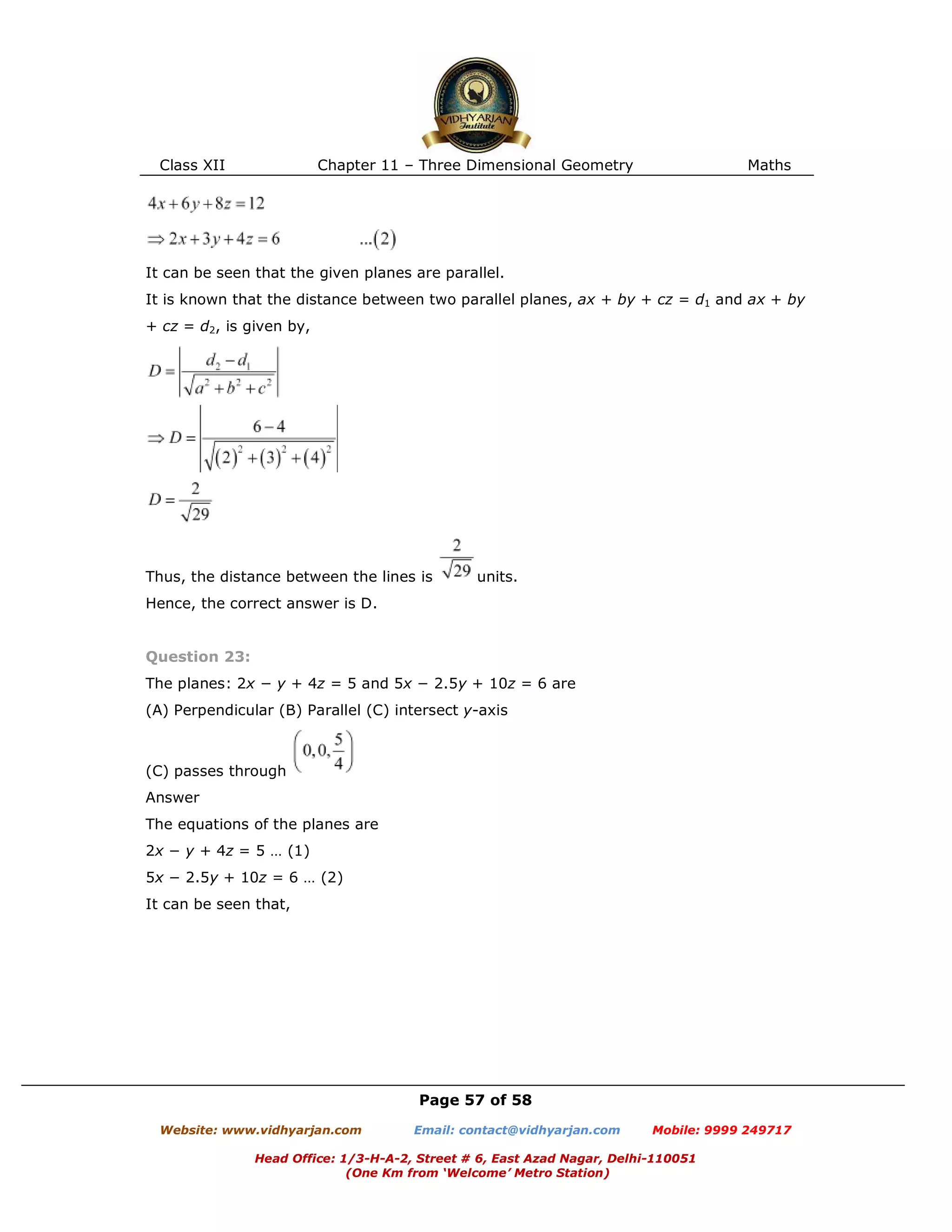 Class XII Chapter 11 – Three Dimensional Geometry Maths
Page 57 of 58
Website: www.vidhyarjan.com Email: contact@vidhyarjan.com Mobile: 9999 249717
Head Office: 1/3-H-A-2, Street # 6, East Azad Nagar, Delhi-110051
(One Km from ‘Welcome’ Metro Station)
It can be seen that the given planes are parallel.
It is known that the distance between two parallel planes, ax + by + cz = d1 and ax + by
+ cz = d2, is given by,
Thus, the distance between the lines is units.
Hence, the correct answer is D.
Question 23:
The planes: 2x − y + 4z = 5 and 5x − 2.5y + 10z = 6 are
(A) Perpendicular (B) Parallel (C) intersect y-axis
(C) passes through
Answer
The equations of the planes are
2x − y + 4z = 5 … (1)
5x − 2.5y + 10z = 6 … (2)
It can be seen that,
 