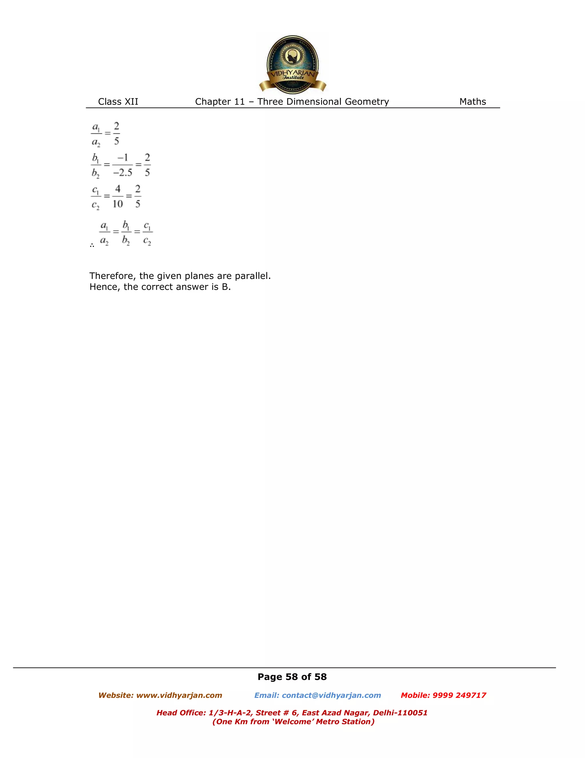 Class XII Chapter 11 – Three Dimensional Geometry Maths
Page 58 of 58
Website: www.vidhyarjan.com Email: contact@vidhyarjan.com Mobile: 9999 249717
Head Office: 1/3-H-A-2, Street # 6, East Azad Nagar, Delhi-110051
(One Km from ‘Welcome’ Metro Station)
∴
Therefore, the given planes are parallel.
Hence, the correct answer is B.
 
