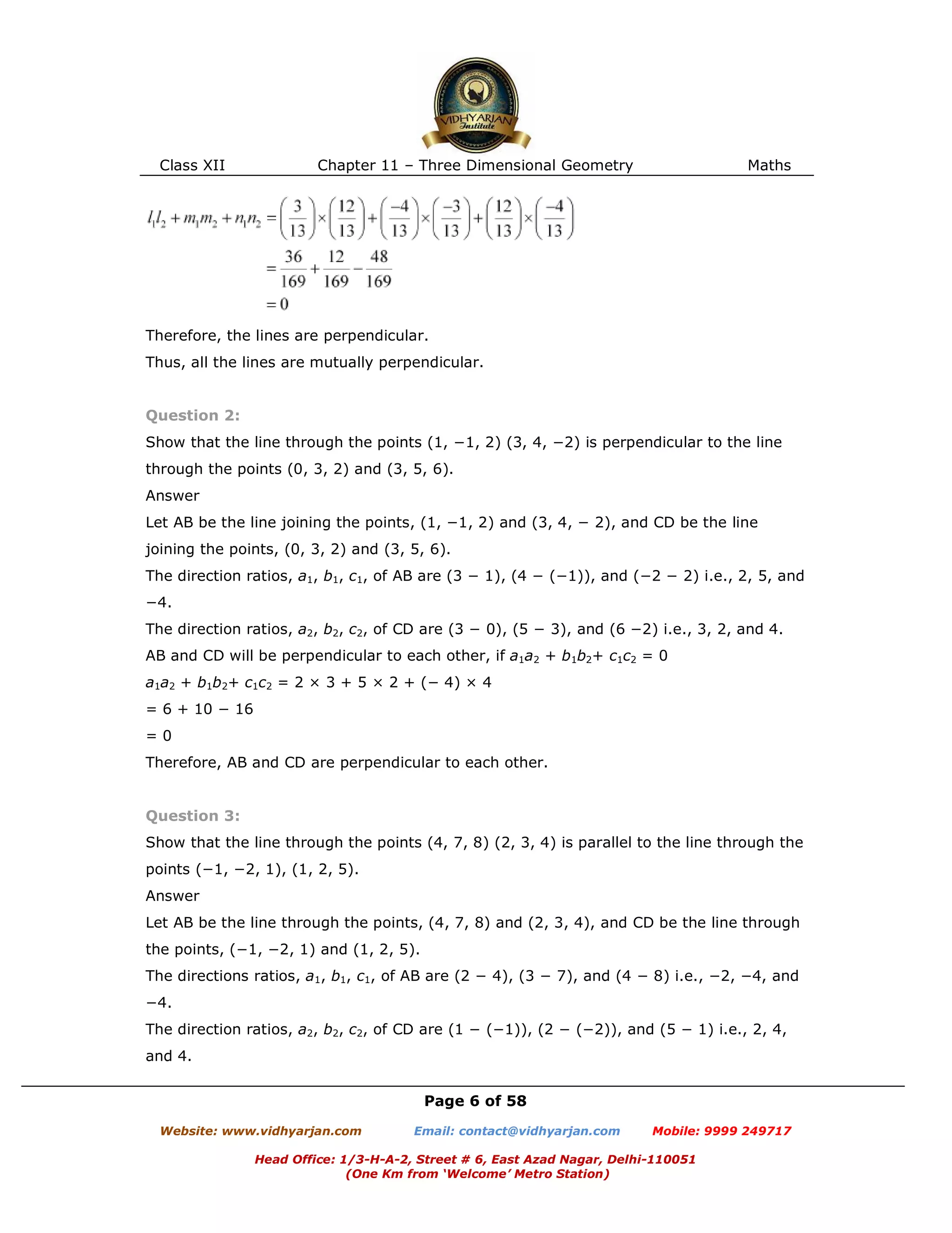 Class XII Chapter 11 – Three Dimensional Geometry Maths
Page 6 of 58
Website: www.vidhyarjan.com Email: contact@vidhyarjan.com Mobile: 9999 249717
Head Office: 1/3-H-A-2, Street # 6, East Azad Nagar, Delhi-110051
(One Km from ‘Welcome’ Metro Station)
Therefore, the lines are perpendicular.
Thus, all the lines are mutually perpendicular.
Question 2:
Show that the line through the points (1, −1, 2) (3, 4, −2) is perpendicular to the line
through the points (0, 3, 2) and (3, 5, 6).
Answer
Let AB be the line joining the points, (1, −1, 2) and (3, 4, − 2), and CD be the line
joining the points, (0, 3, 2) and (3, 5, 6).
The direction ratios, a1, b1, c1, of AB are (3 − 1), (4 − (−1)), and (−2 − 2) i.e., 2, 5, and
−4.
The direction ratios, a2, b2, c2, of CD are (3 − 0), (5 − 3), and (6 −2) i.e., 3, 2, and 4.
AB and CD will be perpendicular to each other, if a1a2 + b1b2+ c1c2 = 0
a1a2 + b1b2+ c1c2 = 2 × 3 + 5 × 2 + (− 4) × 4
= 6 + 10 − 16
= 0
Therefore, AB and CD are perpendicular to each other.
Question 3:
Show that the line through the points (4, 7, 8) (2, 3, 4) is parallel to the line through the
points (−1, −2, 1), (1, 2, 5).
Answer
Let AB be the line through the points, (4, 7, 8) and (2, 3, 4), and CD be the line through
the points, (−1, −2, 1) and (1, 2, 5).
The directions ratios, a1, b1, c1, of AB are (2 − 4), (3 − 7), and (4 − 8) i.e., −2, −4, and
−4.
The direction ratios, a2, b2, c2, of CD are (1 − (−1)), (2 − (−2)), and (5 − 1) i.e., 2, 4,
and 4.
 