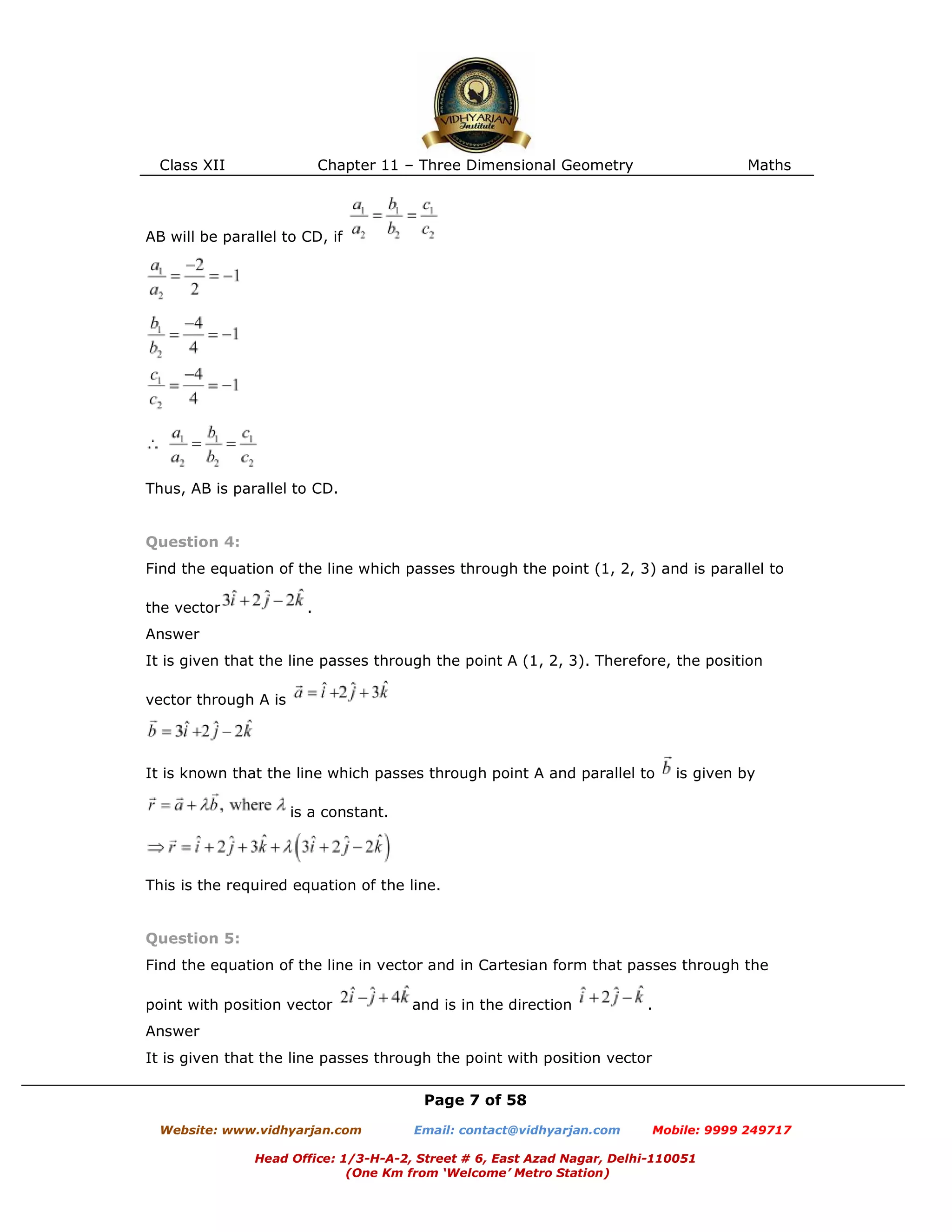 Class XII Chapter 11 – Three Dimensional Geometry Maths
Page 7 of 58
Website: www.vidhyarjan.com Email: contact@vidhyarjan.com Mobile: 9999 249717
Head Office: 1/3-H-A-2, Street # 6, East Azad Nagar, Delhi-110051
(One Km from ‘Welcome’ Metro Station)
AB will be parallel to CD, if
Thus, AB is parallel to CD.
Question 4:
Find the equation of the line which passes through the point (1, 2, 3) and is parallel to
the vector .
Answer
It is given that the line passes through the point A (1, 2, 3). Therefore, the position
vector through A is
It is known that the line which passes through point A and parallel to is given by
is a constant.
This is the required equation of the line.
Question 5:
Find the equation of the line in vector and in Cartesian form that passes through the
point with position vector and is in the direction .
Answer
It is given that the line passes through the point with position vector
 