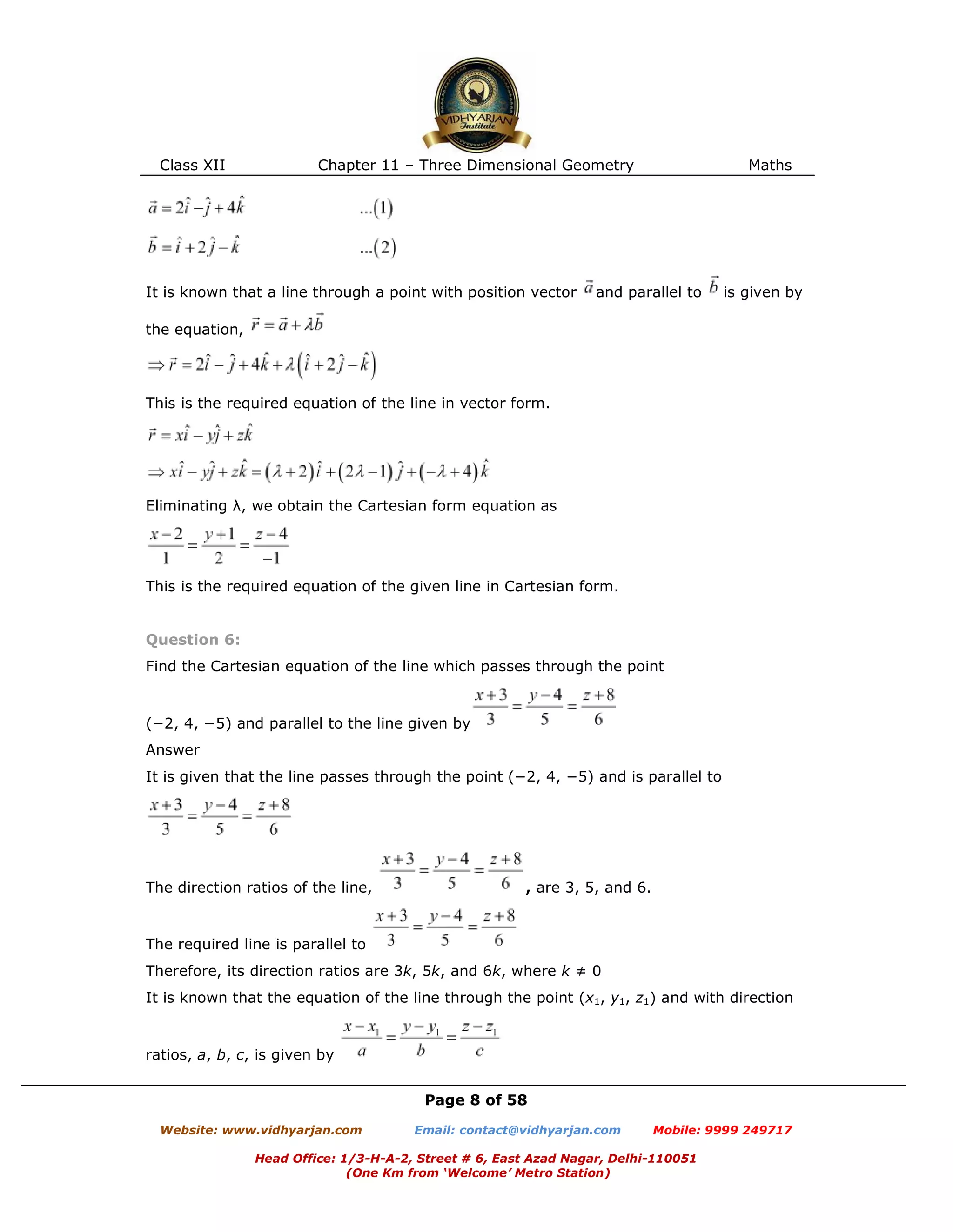 Class XII Chapter 11 – Three Dimensional Geometry Maths
Page 8 of 58
Website: www.vidhyarjan.com Email: contact@vidhyarjan.com Mobile: 9999 249717
Head Office: 1/3-H-A-2, Street # 6, East Azad Nagar, Delhi-110051
(One Km from ‘Welcome’ Metro Station)
It is known that a line through a point with position vector and parallel to is given by
the equation,
This is the required equation of the line in vector form.
Eliminating λ, we obtain the Cartesian form equation as
This is the required equation of the given line in Cartesian form.
Question 6:
Find the Cartesian equation of the line which passes through the point
(−2, 4, −5) and parallel to the line given by
Answer
It is given that the line passes through the point (−2, 4, −5) and is parallel to
The direction ratios of the line, , are 3, 5, and 6.
The required line is parallel to
Therefore, its direction ratios are 3k, 5k, and 6k, where k ≠ 0
It is known that the equation of the line through the point (x1, y1, z1) and with direction
ratios, a, b, c, is given by
 