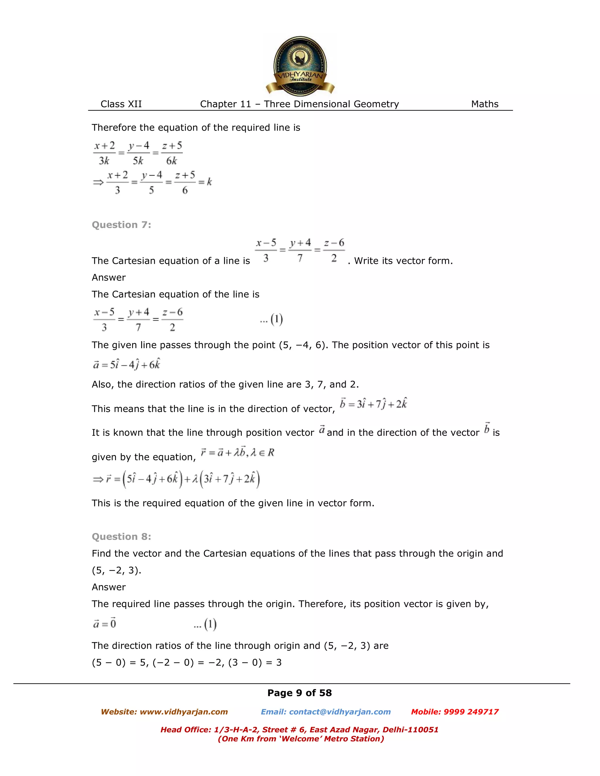 Class XII Chapter 11 – Three Dimensional Geometry Maths
Page 9 of 58
Website: www.vidhyarjan.com Email: contact@vidhyarjan.com Mobile: 9999 249717
Head Office: 1/3-H-A-2, Street # 6, East Azad Nagar, Delhi-110051
(One Km from ‘Welcome’ Metro Station)
Therefore the equation of the required line is
Question 7:
The Cartesian equation of a line is . Write its vector form.
Answer
The Cartesian equation of the line is
The given line passes through the point (5, −4, 6). The position vector of this point is
Also, the direction ratios of the given line are 3, 7, and 2.
This means that the line is in the direction of vector,
It is known that the line through position vector and in the direction of the vector is
given by the equation,
This is the required equation of the given line in vector form.
Question 8:
Find the vector and the Cartesian equations of the lines that pass through the origin and
(5, −2, 3).
Answer
The required line passes through the origin. Therefore, its position vector is given by,
The direction ratios of the line through origin and (5, −2, 3) are
(5 − 0) = 5, (−2 − 0) = −2, (3 − 0) = 3
 