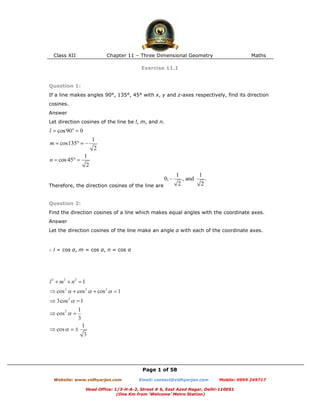 Class XII Chapter 11 – Three Dimensional Geometry Maths
Page 1 of 58
Website: www.vidhyarjan.com Email: contact@vidhyarjan.com Mobile: 9999 249717
Head Office: 1/3-H-A-2, Street # 6, East Azad Nagar, Delhi-110051
(One Km from ‘Welcome’ Metro Station)
Exercise 11.1
Question 1:
If a line makes angles 90°, 135°, 45° with x, y and z-axes respectively, find its direction
cosines.
Answer
Let direction cosines of the line be l, m, and n.
Therefore, the direction cosines of the line are
Question 2:
Find the direction cosines of a line which makes equal angles with the coordinate axes.
Answer
Let the direction cosines of the line make an angle α with each of the coordinate axes.
∴ l = cos α, m = cos α, n = cos α
 