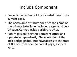 Include Component 
• Embeds the content of the included page in the 
current page. 
• The pageName attribute specifies the name of 
the VFpage to include. Included page must be a 
VF page. Cannot include arbitrary URLs. 
• Controllers are isolated from each other and 
operate independently. The controller of the 
included page does not have access to the state 
of the controller on the parent page, and vice 
versa. 
 