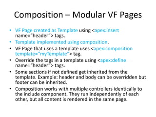 Composition – Modular VF Pages 
• VF Page created as Template using <apex:insert 
name=“header”> tags. 
• Template implemented using composition. 
• VF Page that uses a template uses <apex:composition 
template=“myTemplate”> tag. 
• Override the tags in a template using <apex:define 
name=“header”> tags. 
• Some sections if not defined get inherited from the 
template. Example: header and body can be overridden but 
footer can be inherited. 
• Composition works with multiple controllers identically to 
the include component. They run independently of each 
other, but all content is rendered in the same page. 
 