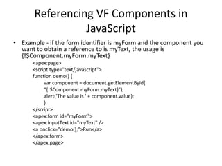 Referencing VF Components in 
JavaScript 
• Example - if the form identifier is myForm and the component you 
want to obtain a reference to is myText, the usage is 
{!$Component.myForm:myText} 
<apex:page> 
<script type="text/javascript"> 
function demo() { 
var component = document.getElementById( 
“{!$Component.myForm:myText}"); 
alert('The value is ' + component.value); 
} 
</script> 
<apex:form id="myForm"> 
<apex:inputText id="myText" /> 
<a onclick="demo();">Run</a> 
</apex:form> 
</apex:page> 
 