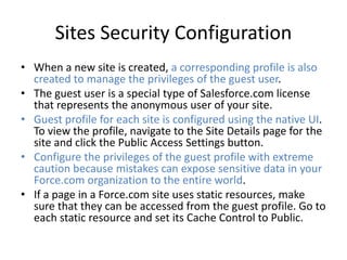 Sites Security Configuration 
• When a new site is created, a corresponding profile is also 
created to manage the privileges of the guest user. 
• The guest user is a special type of Salesforce.com license 
that represents the anonymous user of your site. 
• Guest profile for each site is configured using the native UI. 
To view the profile, navigate to the Site Details page for the 
site and click the Public Access Settings button. 
• Configure the privileges of the guest profile with extreme 
caution because mistakes can expose sensitive data in your 
Force.com organization to the entire world. 
• If a page in a Force.com site uses static resources, make 
sure that they can be accessed from the guest profile. Go to 
each static resource and set its Cache Control to Public. 
 