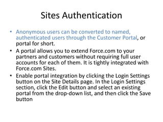 Sites Authentication 
• Anonymous users can be converted to named, 
authenticated users through the Customer Portal, or 
portal for short. 
• A portal allows you to extend Force.com to your 
partners and customers without requiring full user 
accounts for each of them. It is tightly integrated with 
Force.com Sites. 
• Enable portal integration by clicking the Login Settings 
button on the Site Details page. In the Login Settings 
section, click the Edit button and select an existing 
portal from the drop-down list, and then click the Save 
button 
