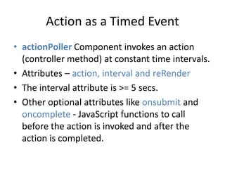 Action as a Timed Event 
• actionPoller Component invokes an action 
(controller method) at constant time intervals. 
• Attributes – action, interval and reRender 
• The interval attribute is >= 5 secs. 
• Other optional attributes like onsubmit and 
oncomplete - JavaScript functions to call 
before the action is invoked and after the 
action is completed. 
 
