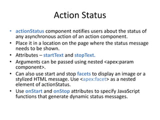 Action Status 
• actionStatus component notifies users about the status of 
any asynchronous action of an action component. 
• Place it in a location on the page where the status message 
needs to be shown. 
• Attributes – startText and stopText. 
• Arguments can be passed using nested <apex:param 
component>. 
• Can also use start and stop facets to display an image or a 
stylized HTML message. Use <apex:facet> as a nested 
element of actionStatus. 
• Use onStart and onStop attributes to specify JavaScript 
functions that generate dynamic status messages. 
 