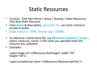 Static Resources 
• Creation - Click Your Name | Setup | Develop | Static Resources. 
Click New Static Resource. 
• Enter Name & Description, upload the file, set cache control to 
private or public. 
• Single resource < 5MB. Total for org < 250MB. 
• To reference a stand-alone file, use $Resource.<resource_name> , 
where <resource_name> is the name you specified when the 
resource was uploaded. 
• Examples: 
<apex:image url="{!$Resource.TestImage}" width="50" 
height="50"/> 
<apex:includeScript value="{!$Resource.MyJavascriptFile}"/> 
 