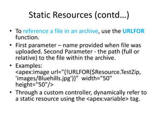 Static Resources (contd…) 
• To reference a file in an archive, use the URLFOR 
function. 
• First parameter – name provided when file was 
uploaded. Second Parameter - the path (full or 
relative) to the file within the archive. 
• Examples: 
<apex:image url="{!URLFOR($Resource.TestZip, 
'images/Bluehills.jpg')}" width="50" 
height="50"/> 
• Through a custom controller, dynamically refer to 
a static resource using the <apex:variable> tag. 
 