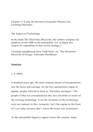 Chapter 11 Using the Internet to Expedite Patient Care
Learning Outcomes
The Impact of Technology
In the book The Electronic Physician, the authors compare the
adoption of the EHR to the automobile. Let us begin this
chapter by expanding on that useful analogy.1
1Analogy paraphrased from Todd Stein, ed., The Electronic
Physician (Chicago: Allscripts Healthcare
Solution
s, © 2005).
A hundred years ago, the most common means of transportation
was the horse and carriage. As the first automobiles began to
appear, people referred to them as “horseless carriages.” The
people of that era conceptualized this new invention in terms of
the existing technology. Even the inventors of the technology
were not immune to this viewpoint. Isn’t the engine in the front
of a car today because that’s where the horse was yesteryear?
As the automobile began to appear across the country, many
 