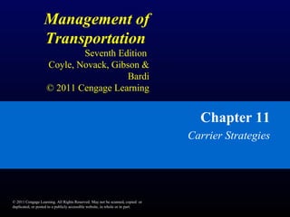 Management of
Transportation
Seventh Edition
Coyle, Novack, Gibson &
Bardi
© 2011 Cengage Learning
Chapter 11
Carrier Strategies
© 2011 Cengage Learning. All Rights Reserved. May not be scanned, copied or
duplicated, or posted to a publicly accessible website, in whole or in part.
 