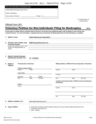  
Official Form 201 Voluntary Petition for Non-Individuals Filing for Bankruptcy Page 1
WEIL:957774331251351.0003 
Fill in this information to identify the case
United States Bankruptcy Court for the:
District of Delaware
Case number (If known): Chapter 11
☐ Check if this is an
amended filing
Official Form 201
Voluntary Petition for Non-Individuals Filing for Bankruptcy 04/16
If more space is needed, attach a separate sheet to this form. On the top of any additional pages, write the debtor’s name and the case
number (if known). For more information, a separate document, Instructions for Bankruptcy Forms for Non-Individuals, is available.
1. Debtor’s name Halcón Resources Corporation
 
 
3. Debtor’s federal Employer
Identification Number (EIN) 20 ‐ 0700684
 
4. Debtor’s
address
Principal place of business Mailing address, if different from principal place of business
1000 Louisiana Street
Number Street Number Street
Suite 6700
P.O. Box
Houston TX 77002
City State ZIP Code City State ZIP Code
Location of principal assets, if different from principal place
of business
Harris
County
Number Street
City State ZIP Code
5. Debtor’s website (URL) www.halconresources.com
 
6. Type of debtor ☒ Corporation (including Limited Liability Company (LLC) and Limited Liability Partnership (LLP))
☐ Partnership (excluding LLP)
☐ Other. Specify:
 
2. All other names debtor used
in the last 8 years
Include any assumed names, trade
names, and doing business as
names
RAM Energy Resources, Inc.
Case 16-11724 Doc 1 Filed 07/27/16 Page 1 of 26
 