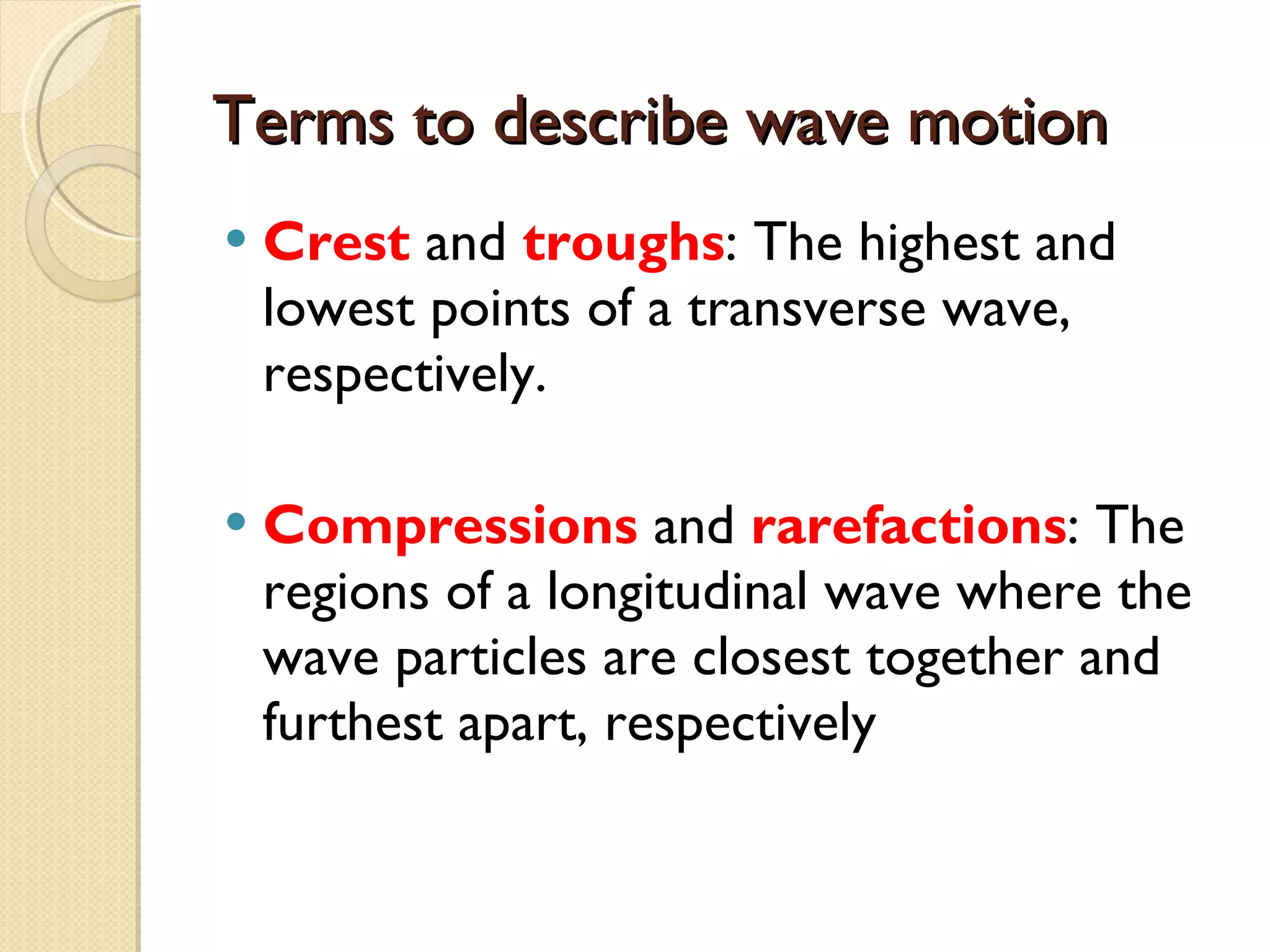 Terms to describe wave motion Crest  and  troughs : The highest and lowest points of a transverse wave, respectively. Compressions  and  rarefactions : The regions of a longitudinal wave where the wave particles are closest together and furthest apart, respectively 