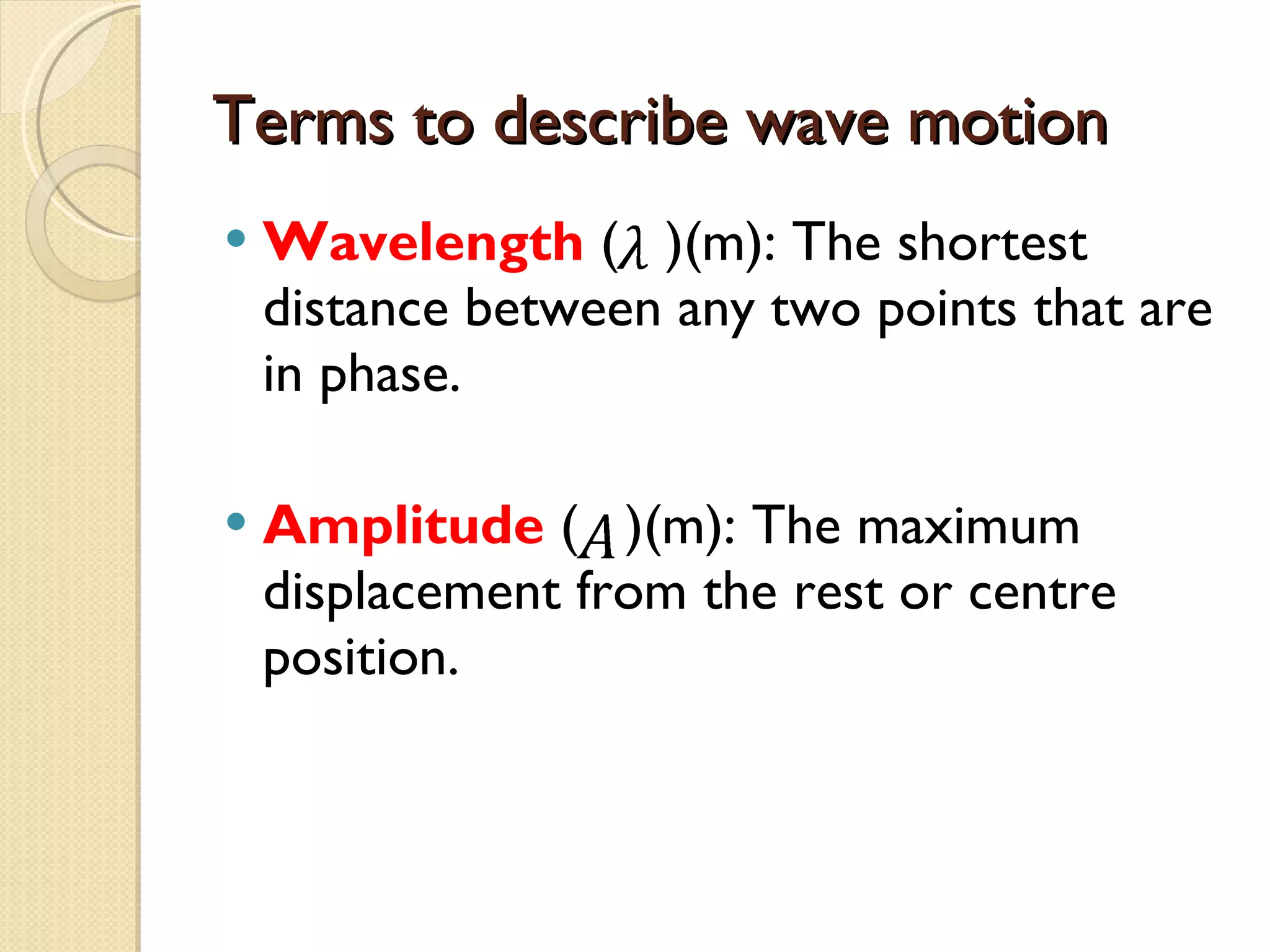 Terms to describe wave motion Wavelength  (  )(m): The shortest distance between any two points that are in phase. Amplitude  (  )(m): The maximum displacement from the rest or centre position. 