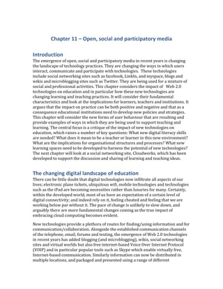 Chapter 11 – Open, social and participatory media<br />Introduction<br />The emergence of open, social and participatory media in recent years is changing the landscape of technology practices. They are changing the ways in which users interact, communicate and participate with technologies.  These technologies include social networking sites such as facebook, LinkIn, and myspace, blogs and wikis and microblogging sites such as Twitter. They are being used for a mixture of social and professional activities. This chapter considers the impact of   Web 2.0 technologies on education and in particular how these new technologies are changing learning and teaching practices. It will consider their fundamental characteristics and look at the implications for learners, teachers and institutions. It argues that the impact on practice can be both positive and negative and that as a consequence educational institutions need to develop new policies and strategies. This chapter will consider the new forms of user behaviour that are resulting and provide examples of ways in which they are being used to support teaching and learning. The central focus is a critique of the impact of new technologies on education, which raises a number of key questions: What new digital literacy skills are needed? What does it mean to be a teacher or learner in this new environment? What are the implications for organisational structures and processes? What new learning spaces need to be developed to harness the potential of new technologies? The next chapter will look at a social networking site, Cloudworks, which has been developed to support the discussion and sharing of learning and teaching ideas.<br />The changing digital landscape of education<br />There can be little doubt that digital technologies now infiltrate all aspects of our lives; electronic plane tickets, ubiquitous wifi, mobile technologies and technologies such as the iPad are becoming necessities rather than luxuries for many. Certainly, within the developed world, most of us have an expectation of a certain level of digital connectivity; and indeed rely on it, feeling cheated and feeling that we are working below par without it. The pace of change is unlikely to slow down, and arguably there are more fundamental changes coming as the true impact of embracing cloud computing becomes evident. <br />New technologies provide a plethora of routes for finding/using information and for communication/collaboration. Alongside the established communication channels of the telephone, email, forums and texting, the emergence of Web 2.0 technologies in recent years has added blogging (and microblogging), wikis, social networking sites and virtual worlds but also free internet-based Voice Over Internet Protocol (VOIP) and in particular popular tools such as Skype which enable virtually free, Internet-based communication. Similarly information can now be distributed in multiple locations, and packaged and presented using a range of different multimedia and visual representations. Sophisticated repositories now exist for everything from shopping categories to repositories of good practice and free resources. RSS feeds and email alerts enable users to filter and personalise the information they receive. Social bookmarking and tagging means that collective value can be added to digital objectives; concept and mind mapping, tag clouds and data-derived maps are only some of the ways in which information can be presented in rich and multifaceted ways. Within this context we are seeing a number of trends:<br />A shift from the web as a content repository and information mechanism to a web that enables more social mediation and user generation of content.<br />New practices of sharing (see for example: images: Flckr; videos: YouTube and presentations: slideshare), as are mechanisms for content production, communication and collaboration (through blogs, wikis and micro-blogging services such as twitter), and social networking sites for connecting people and supporting different communities of practice (such as facebook, Elgg and Ning). <br />A network effect is emerging as a result of the quantity of information available on the web, the multiplicity of connectivity and the scale of user participation, and as a result new possibilities for sharing and harnessing these 'network effects' are emerging. <br />A review of new technologies<br />O’Reilly coined the term   Web 2.0 technologies to describe the emergence of new open, social and participatory technologies  ADDIN EN.CITE <EndNote><Cite><Author>O&apos;Reilly</Author><Year>2004</Year><RecNum>413</RecNum><record><rec-number>413</rec-number><foreign-keys><key app=quot;
ENquot;
 db-id=quot;
2wap2tes5rfwtleve0mx9wpuw5xvvxape25zquot;
>413</key></foreign-keys><ref-type name=quot;
Blogquot;
>56</ref-type><contributors><authors><author>O&apos;Reilly, T.</author></authors></contributors><titles><title>The architecture of particaption</title></titles><number>17/01/2011</number><dates><year>2004</year></dates><urls><related-urls><url>http://www.oreillynet.com/pub/a/oreilly/tim/articles/architecture_of_participation.html</url></related-urls></urls></record></Cite><Cite><Author>O&apos;Reilly</Author><Year>2005</Year><RecNum>19</RecNum><record><rec-number>19</rec-number><foreign-keys><key app=quot;
ENquot;
 db-id=quot;
2wap2tes5rfwtleve0mx9wpuw5xvvxape25zquot;
>19</key></foreign-keys><ref-type name=quot;
Blogquot;
>56</ref-type><contributors><authors><author>O&apos;Reilly, T.</author></authors></contributors><titles><title>What is Web 2.0 - Design patterns and business models for the next generation of software</title></titles><dates><year>2005</year></dates><urls><related-urls><url>http://oreillynet.com/pub/a/oreilly/tim/news/2005/09/30/what-is-web-20.html </url></related-urls></urls><access-date>29/01/07</access-date></record></Cite></EndNote>(O'Reilly, 2004, 2005). In particular the term emphasised a shift from a static Web 1.0 to a   Web 2.0 environment that was characterised by used participation. He defined Web 2.0 as a set of principles and practices. The term ‘open, social and participatory media’ has also been used, emphasising the core characteristics of these new technologies.  These included users as publishers, harnessing collective intelligences, folksonomies, peer production and critique, the wisdom of the crowds  ADDIN EN.CITE <EndNote><Cite><Author>Surowiecki</Author><Year>2004</Year><RecNum>112</RecNum><record><rec-number>112</rec-number><foreign-keys><key app=quot;
ENquot;
 db-id=quot;
2wap2tes5rfwtleve0mx9wpuw5xvvxape25zquot;
>112</key></foreign-keys><ref-type name=quot;
Journal Articlequot;
>17</ref-type><contributors><authors><author>Surowiecki, J.</author></authors></contributors><titles><title>The Wisdom of the Crowds: Why the Many Are Smarter Than the Few and How Collective Wisdom Shapes Business, Economies, Societies and Nations: Doubleday.”</title></titles><dates><year>2004</year></dates><urls></urls></record></Cite></EndNote>(Surowiecki, 2004), the architecture of participation, the notion of the perpetual beta, free tools and resources, and the notion of openness. <br />The characteristics of these new technologies include the following:<br />Peer critiquing – the ability to openingly comment on other people’s work. This has become standard practice within the blogosphere and is being used in general society (for example many journalists are now active bloggers, traditional book writing is being supplemented by writers’ blog inviting potential readers to comment on the evolving plot), by academics (through self-reflective blogs on digital scholarship and research ideas) and by learners (in terms of them keeping their own reflective blogs or contributing to a collective cohort blog). <br />User generated content – there are now many different tools for creating content (ranging from those which are primarily text-based, through to rich multi-media and interactive tools), meaning that the web is no longer a passive media for consumption but an active, participatory, production media. Sites such as YouTube, Flickr and Slideshare facilitate sharing of user-generated content and embedded code functionality means this content can be simultaneously distributed via a range of communication channels. <br />Collective aggregation - hierarchy and controlled structures make little sense in an environment that consists of a constantly expanding body of content that can be connected in a multitude of ways. Collective aggregation refers both to the ways in which individuals can collate and order content to suit their individual needs and personal preferences, as well as the ways individual content can be enriched collectively (via tagging, multiple distribution, etc.). Social bookmarking, tag clouds and associated visualisation tools, tagging, RSS feeds and embedding code all enable collective aggregation to occur. <br />Community formation – clearly the connectivity and rich communicative channels now available on the web provide an environment for supporting a rich diversity of digital communities. Boundaries of professional and personal identity are eroding and the notion of tightly knit Communities of Practice  ADDIN EN.CITE <EndNote><Cite><Author>Wenger</Author><Year>1998</Year><RecNum>198</RecNum><record><rec-number>198</rec-number><foreign-keys><key app=quot;
ENquot;
 db-id=quot;
2wap2tes5rfwtleve0mx9wpuw5xvvxape25zquot;
>198</key></foreign-keys><ref-type name=quot;
Bookquot;
>6</ref-type><contributors><authors><author>Wenger, E.</author></authors></contributors><titles><title>Communities of Practice. Learning, Meaning and Identity. Learning in Doing: Social, Cognitive, and Computational Perspectives</title></titles><dates><year>1998</year></dates><publisher>Cambridge University Press, Cambridge</publisher><urls></urls></record></Cite></EndNote>(Wenger, 1998) are giving way to a spectrum of communicates from individualistic spaces through loosely bound and often transitory collectives through to more established and clearly defined communities  ADDIN EN.CITE <EndNote><Cite><Author>Dron</Author><Year>2007</Year><RecNum>245</RecNum><Prefix>See </Prefix><record><rec-number>245</rec-number><foreign-keys><key app=quot;
ENquot;
 db-id=quot;
2wap2tes5rfwtleve0mx9wpuw5xvvxape25zquot;
>245</key></foreign-keys><ref-type name=quot;
Genericquot;
>13</ref-type><contributors><authors><author>Dron, J.</author><author>Anderson, T.</author></authors></contributors><titles><title>Collectives, networks and groups in social software for e-Learning</title><secondary-title>Proceedings of World Conference on E-Learning in Corporate, Government, Healthcare, and Higher Education Quebec. Retrieved Feb</secondary-title></titles><pages>2008</pages><volume>16</volume><dates><year>2007</year></dates><urls></urls></record></Cite></EndNote>(See Dron & Anderson, 2007) for a more specific discussion of collectives, networks and groups in social networking for e-learning). <br />Digital personas – individuals need to define their digital identity and how they ‘present’ themselves across these spaces. The avatars we choose to represent ourselves, the style of language we use and the degree to which we are open (both professionally and personally) within these spaces, give a collective picture of how we are viewed by others. <br />There is now a growing body of empirical evidence on the impact of   Web 2.0 technologies on education; see for example a review of Learning 2.0 by Redecker et al.  ADDIN EN.CITE <EndNote><Cite ExcludeAuth=quot;
1quot;
><Author>Redecker</Author><Year>2009</Year><RecNum>297</RecNum><record><rec-number>297</rec-number><foreign-keys><key app=quot;
ENquot;
 db-id=quot;
2wap2tes5rfwtleve0mx9wpuw5xvvxape25zquot;
>297</key></foreign-keys><ref-type name=quot;
Genericquot;
>13</ref-type><contributors><authors><author>Redecker, C.</author><author>Ala-Mutka, K.</author><author>Bacigalupo, M.</author><author>Ferrari, A.</author><author>Punie, Y.</author></authors></contributors><titles><title>Learning 2.0: The impact of web 2.0 innovations in education and training in Europe</title></titles><dates><year>2009</year></dates><pub-location>Seville</pub-location><publisher>Institute for Prospective Technological Studies %U http://ipts.jrc.ec.europa.eu/publications/pub.cfm?id=2899</publisher><urls></urls></record></Cite></EndNote>(2009), the use of  Web 2.0 in schools  ADDIN EN.CITE <EndNote><Cite><Author>Crook</Author><Year>2008</Year><RecNum>415</RecNum><record><rec-number>415</rec-number><foreign-keys><key app=quot;
ENquot;
 db-id=quot;
2wap2tes5rfwtleve0mx9wpuw5xvvxape25zquot;
>415</key></foreign-keys><ref-type name=quot;
Reportquot;
>27</ref-type><contributors><authors><author>Crook, C.</author><author>Cummings, J.</author><author>Fisher, T.</author><author>Graber, R.</author><author>Harrison, C.</author><author>Lewin, C.</author><author>Logan, K.</author><author>Luckin, R.</author><author>Oliver, M.</author></authors></contributors><titles><title>Web 2.0 technologies for learning: the current landscape - opportunities, challenges and tensions, a BECTA report</title></titles><dates><year>2008</year></dates><urls><related-urls><url>http://partners.becta.ac.uk/uploaddir/downloads/page_documents/research/web2_technologies_learning.pdf</url></related-urls></urls></record></Cite></EndNote>(Crook, et al., 2008), the NSF task force on Cyberlearning  ADDIN EN.CITE <EndNote><Cite><Author>Borgeman</Author><Year>2008</Year><RecNum>23</RecNum><record><rec-number>23</rec-number><foreign-keys><key app=quot;
ENquot;
 db-id=quot;
2wap2tes5rfwtleve0mx9wpuw5xvvxape25zquot;
>23</key></foreign-keys><ref-type name=quot;
Reportquot;
>27</ref-type><contributors><authors><author>Christine Borgeman</author><author>H Abelson</author><author>L Dirks</author><author>R Johnson</author><author>K Koedinger</author><author>M Linn</author><author>C Lynch</author><author>D Oblinger</author><author>R Pea</author><author>K Salen</author><author>M Smith</author><author>A Aalay</author></authors></contributors><titles><title>Fostering learning in the networked world: the cyberlearning opportunity and challenge, Report of the NSF task force on cyberlearning</title></titles><dates><year>2008</year></dates><urls><related-urls><url>http://www.nsf.gov/pubs/2008/nsf08204/nsf08204.pdf</url></related-urls></urls></record></Cite></EndNote>(Borgeman, et al., 2008), the most recent Horizon report on future technological trends (NMC, 2010) and the OECD report on ‘new millennial learners’  ADDIN EN.CITE <EndNote><Cite><Author>Oecd</Author><Year>2007</Year><RecNum>155</RecNum><record><rec-number>155</rec-number><foreign-keys><key app=quot;
ENquot;
 db-id=quot;
2wap2tes5rfwtleve0mx9wpuw5xvvxape25zquot;
>155</key></foreign-keys><ref-type name=quot;
Genericquot;
>13</ref-type><contributors><authors><author>Oecd,</author></authors></contributors><titles><title>Giving knowledge for free - the emergece of Open Educational Resourcs</title></titles><dates><year>2007</year></dates><publisher>OECD</publisher><urls></urls></record></Cite></EndNote>(Oecd, 2007). <br />More specifically a number of articles consider the use of these technologies in an educational context.  Downes describe the change as a shifting from the web being a medium in which information is passively consumed, to a platform, where content is created, shared, remixed and repurposed by users  ADDIN EN.CITE <EndNote><Cite><Author>Downes</Author><Year>2005</Year><RecNum>124</RecNum><record><rec-number>124</rec-number><foreign-keys><key app=quot;
ENquot;
 db-id=quot;
2wap2tes5rfwtleve0mx9wpuw5xvvxape25zquot;
>124</key></foreign-keys><ref-type name=quot;
Journal Articlequot;
>17</ref-type><contributors><authors><author>Downes, S.</author></authors></contributors><titles><title>E-learning 2.0</title><secondary-title>eLearn Magazine</secondary-title></titles><periodical><full-title>eLearn Magazine</full-title></periodical><volume>2005</volume><number>10</number><dates><year>2005</year></dates><urls></urls></record></Cite></EndNote>(Downes, 2005). He describes the way blogging and wikis have emerged as a new medium for expression and the development of online communities. Application of these tools, he argues, means that e-learning content is created and distributed in a very different way, enabling more learner-centred approaches. <br />De Frietas and Conole  ADDIN EN.CITE <EndNote><Cite ExcludeAuth=quot;
1quot;
><Author>De Freitas</Author><Year>2010</Year><RecNum>244</RecNum><record><rec-number>244</rec-number><foreign-keys><key app=quot;
ENquot;
 db-id=quot;
2wap2tes5rfwtleve0mx9wpuw5xvvxape25zquot;
>244</key></foreign-keys><ref-type name=quot;
Book Sectionquot;
>5</ref-type><contributors><authors><author>De Freitas, S.</author><author>Conole, G.</author></authors></contributors><titles><title>Learners experiences: how pervasive and integrative tools influence expectations of study</title><secondary-title>Rethinking learning for the digital age: how learnes shape their own experiences</secondary-title><tertiary-title>R. Sharpe, H. Beetham and S. De Freitas (Eds.)</tertiary-title></titles><dates><year>2010</year></dates><pub-location>London</pub-location><publisher>Routledge</publisher><urls></urls></record></Cite></EndNote>(2010)  also argue that there has been a shift in the use of tools, which emphasises the more participatory and communicative capabilities of new technologies. These enable content and information to be distributed in a variety of different ways and hence the nature of content, both in terms of production and distribution has shifted with greater control for the individual as produced and user So whereas initial use of the web (Web 1.0) was essentially fairly static with hyperlinked information pages displaying information, Web 2.0 shifts towards more a more active and distributed network with user-generated content and a much richer, inter-connected network of communicative channels. They further refine this shift as being about: a shift from information being a scarce, expensive commodity to an abundance of information, challenging traditional notions of authority, and finally that content can be distributed and rendered in multiple ways. They list a number of ways in which these technologies can be aligned with modern thinking about adopting more contructivist and situative learning approaches.  Web 2.0 practices enable the shifting of learning from a focus on individual to social learning. Location-aware technologies can enable contextualised and situated learning. The adaptable functionality of Web 2.0 tools means that learners can personalise their learning. Virtual worlds can be used to support experiential learning, whilst search engines like Google can support inquiry-based learning. User generated content has resulted in a plethora of Open Educational Resources (OER) now being freely available. And finally tools such as blogs, e-portfolios and online games such as WorldofWarCraft are being used to support peer learning and reflection. <br />Redecker et al.  ADDIN EN.CITE <EndNote><Cite ExcludeAuth=quot;
1quot;
><Author>Redecker</Author><Year>2009</Year><RecNum>297</RecNum><record><rec-number>297</rec-number><foreign-keys><key app=quot;
ENquot;
 db-id=quot;
2wap2tes5rfwtleve0mx9wpuw5xvvxape25zquot;
>297</key></foreign-keys><ref-type name=quot;
Genericquot;
>13</ref-type><contributors><authors><author>Redecker, C.</author><author>Ala-Mutka, K.</author><author>Bacigalupo, M.</author><author>Ferrari, A.</author><author>Punie, Y.</author></authors></contributors><titles><title>Learning 2.0: The impact of web 2.0 innovations in education and training in Europe</title></titles><dates><year>2009</year></dates><pub-location>Seville</pub-location><publisher>Institute for Prospective Technological Studies %U http://ipts.jrc.ec.europa.eu/publications/pub.cfm?id=2899</publisher><urls></urls></record></Cite></EndNote>(2009) undertook at extensive review of the use of  Web 2.0 technologies in education. They define Web 2.0 as: ‘the range of digital applications that enable interaction, collaboration and sharing between users’. These tools include blogs, wikis, social bookmarking and tagging, media sharing services, podcasts, and virtual worlds.  Effective use of these tools requires learners to develop new skills, not only to manage the abundance of information, but also to participate in distributed networks, and to develop critical, communicative, collaborative and creative skills. They concluded that, at the time of writing, there was not extensive use of these tools in education, but that there were numerous examples of local applications. These tools enable pedagogical innovation through promoting personalisation and collaborative learning and are resulting in a change in the roles of teachers and learners. They put the lack of widespread take up of these tools down to a number of barriers, such as: a lack of access to ICT, learners and teachers lacking the necessary digital literacy skills to make effective use of these technologies, a lack of the pedagogical skills needed to design effective learning interventions utilising the affordances of these technologies, as well as concerns over security and privacy. <br />Table 1 provides some examples of how Web 2.0 tools are being used in education, including a description in each case of the potential impact on education. These indicate that these tools can result in pedagogical innovation in a number of ways. Firstly, by providing new ways of collaborative creation and exchange of learning content. Secondly, by providing new forms of communication amongst learners and teachers. Thirdly, by providing more personalised and learner-centred environments. Fourthly, these are resulting in new forms of blended learning contexts are emerging. Fifthly, they are motivational in terms of providing active, discovery-based learning approaches and a sense of learner ownership.<br />Table 1: Examples of how   Web 2.0 tools are being used in education<br />Theme areaCase studyBrief description of case studyPotential impact upon educationScaffoldedVEOU  (Willis et al., 2004)Virtual CPD and scaffolded support for publicationPotential to change the ways in which professional CPD is delivered, offering more tailored, personalised and just-in-time trainingOpenE-Bank – towards truly quot;
Open research”, (Cole et al., 2006)MITOpenCourseWareAccess to open learning materials designed to support tutors and learners alikeDemocratisation of education in terms of content production and delivery. Wider access to materials for casual learners and to support informal learning as a ‘taster’ for formal learning qualificationsCumulativeCCK09 (Siemens, 2009) - Education for free!An experimental course in which both the content and expertise was freeWhat is the role of traditional educational institutions in a world in which content and expertise is increasingly free?SocialCloudworks  (Conole and Culver, forthcoming)Social networking for an educational contextSocial networking applied to education has the potential to change the ways in which teachers exchange information; with the potential to lead to proactive sharing and reuse of educational resourcesAuthentic environmentsWISE project – (SecondReiff Aachen School of Architecture); Stanford Medical School simulations using Olive platform (cited in Ala-Mutka et al. 2009) Authentic real-time modeling environment in Second Life for Architecture and medical studentsScope for training in new and realistic environments. Pedagogic models include exploratory learning (ELM), inquiry learning and problem-based learning approachesFostering inquiry learningPersonal Inquiry Project (Kerawalla, et al., 2009)Development of inquiry-based learning skills for students to enhanced their understanding of ScienceThrough independent learning approaches peer learning is encouraged and analytical skills may be fosteredEnhancing life experiencesMundo des estrellas  (cited in Ala-Mutka et al. 2009); JISC MyPlan projectYoung people in hospitals, interactive gaming, life swapping and sharing of experience; MyPlan project providing tools for lifelong career decisions and educational choices using visualisation of learners’ timelines www.lkl.ac.uk/research/myplan The potential for these tools to support lifelong learning opportunities and enhance life experiencesBroadening accessNotschool and Schome projects  (cited in Ala-Mutka et al. 2009)Notschool for virtual home schooling for disaffected children and Schome project for gifted and talented kidsThe impact of this includes outreach to children and excluded, talented learners. Using familiar media based metaphors rather than traditional school based metaphors new learners may be reachedNew forms of collaborationCSCL pedagogical patterns (Hernández et al., forthcoming) Structured pedagogical patterns to support different forms of collaborative activitiesBroader application of pedagogical patterns and other scaffolded forms of pedagogical have the potential to transfer good practice from research into practice in an effective way. Automation of such patterns can be embedded in pedagogy toolsCo-construction of understandingWlker’s Wikinomics  (cited in Ala-Mutka et al. 2009), The Decameron Web ((http://www.brown.edu/Departments/Italian_Studies/dweb/dweb.shtml)Collaborative co-construction of understanding of EconomicsBlurring research and teaching: examples of how the web can  provide access to scholarly materials and give students the opportunity to observe and emulate scholars at work Aggregating and sharing contentWikipediaCo-construction of knowledge through collaboration and iterative developmentNew tools provided for learners at all stages, and interaction between learners and publication of shared knowledge<br />Conole  ADDIN EN.CITE <EndNote><Cite ExcludeAuth=quot;
1quot;
><Author>Conole</Author><Year>2009</Year><RecNum>299</RecNum><record><rec-number>299</rec-number><foreign-keys><key app=quot;
ENquot;
 db-id=quot;
2wap2tes5rfwtleve0mx9wpuw5xvvxape25zquot;
>299</key></foreign-keys><ref-type name=quot;
Genericquot;
>13</ref-type><contributors><authors><author>Conole, Grainne</author></authors></contributors><titles><title>Stepping over the edge: the implications of new technologies for education</title></titles><dates><year>2009</year></dates><urls></urls></record></Cite></EndNote>(2009) synthesises some of the characteristics that define these new technologies and lists their impact on practice (both positive and negative). These include: the impact of free tools, resources and services, ubiquitous access, multiple communication and distributions channels, media rich representations, and user-generated content and social profiling.<br />The Internet has enabled access to a vast amount of information and with the growth of the Open Educational Resource movement  ADDIN EN.CITE <EndNote><Cite><Author>Atkins</Author><Year>2007</Year><RecNum>408</RecNum><record><rec-number>408</rec-number><foreign-keys><key app=quot;
ENquot;
 db-id=quot;
2wap2tes5rfwtleve0mx9wpuw5xvvxape25zquot;
>408</key></foreign-keys><ref-type name=quot;
Reportquot;
>27</ref-type><contributors><authors><author>Atkins, D. E.</author><author>Seely Brown, J.</author><author>Hammond, A. L.</author></authors></contributors><titles><title>A review of the Open Educational Resource movement: acheivements, challenges and new opportunities, report to the William and Hewlett Foundation</title></titles><dates><year>2007</year></dates><urls><related-urls><url>http://www.hewlett.org/NR/rdonlyres/5D2E3386-3974-4314-8F67-5C2F22EC4F9B/0/AReviewoftheOpenEducationalResourcesOERMovement_BlogLink.pdf</url></related-urls></urls></record></Cite></EndNote>(Atkins, Seely Brown, & Hammond, 2007), access to free resources. However finding appropriate resources and knowing how to use them is a specialised skill; many learners, despite being competent technology users, lack the appropriate academic literacy skills to appropriate these free resources for their learning  ADDIN EN.CITE <EndNote><Cite><Author>Jenkins</Author><Year>2009</Year><RecNum>249</RecNum><record><rec-number>249</rec-number><foreign-keys><key app=quot;
ENquot;
 db-id=quot;
2wap2tes5rfwtleve0mx9wpuw5xvvxape25zquot;
>249</key></foreign-keys><ref-type name=quot;
Bookquot;
>6</ref-type><contributors><authors><author>Jenkins, H.</author></authors></contributors><titles><title>Confronting the challenges of participatory culture: Media education for the 21st century</title></titles><dates><year>2009</year></dates><publisher>Mit Pr</publisher><urls></urls></record></Cite><Cite><Author>Lankshear</Author><Year>2006</Year><RecNum>101</RecNum><record><rec-number>101</rec-number><foreign-keys><key app=quot;
ENquot;
 db-id=quot;
2wap2tes5rfwtleve0mx9wpuw5xvvxape25zquot;
>101</key></foreign-keys><ref-type name=quot;
Journal Articlequot;
>17</ref-type><contributors><authors><author>Lankshear, C.</author><author>Knobel, M.</author></authors></contributors><titles><title>Digital literacies: Policy, pedagogy and research considerations for education</title><secondary-title>Nordic Journal of digital literacy</secondary-title></titles><periodical><full-title>Nordic Journal of digital literacy</full-title></periodical><pages>226</pages><volume>1</volume><number>1</number><dates><year>2006</year></dates><urls></urls></record></Cite></EndNote>(Jenkins, 2009; Lankshear & Knobel, 2006).  McAndrew et al.  ADDIN EN.CITE <EndNote><Cite ExcludeAuth=quot;
1quot;
><Author>McAndrew</Author><Year>2008</Year><RecNum>416</RecNum><record><rec-number>416</rec-number><foreign-keys><key app=quot;
ENquot;
 db-id=quot;
2wap2tes5rfwtleve0mx9wpuw5xvvxape25zquot;
>416</key></foreign-keys><ref-type name=quot;
Journal Articlequot;
>17</ref-type><contributors><authors><author>McAndrew, P.</author><author>Godwin, S.</author><author>Santos, A.</author></authors></contributors><titles><title>Identifying Web 2.0 learning in Open Educational Resources</title><secondary-title>Journal of Computer Assisted Learning, special issue on Web 2.0 and learning: a revolutionary paradigm or a variation of CSCL</secondary-title></titles><periodical><full-title>Journal of Computer Assisted Learning, special issue on Web 2.0 and learning: a revolutionary paradigm or a variation of CSCL</full-title></periodical><dates><year>2008</year></dates><urls></urls></record></Cite></EndNote>(2008) considered  Web 2.0 characteristics and compared them against the way in which Open Educational Resources (OERs) are developed and used, drawing on evaluation data on the use of the Openlearn site. For example, they argue that such sites align well with the long-tail phenomenon  ADDIN EN.CITE <EndNote><Cite><Author>Anderson</Author><Year>2004</Year><RecNum>419</RecNum><record><rec-number>419</rec-number><foreign-keys><key app=quot;
ENquot;
 db-id=quot;
2wap2tes5rfwtleve0mx9wpuw5xvvxape25zquot;
>419</key></foreign-keys><ref-type name=quot;
Magazine Articlequot;
>19</ref-type><contributors><authors><author>Anderson, C.</author></authors></contributors><titles><title>The long tail</title><secondary-title>Wired</secondary-title></titles><number>October</number><dates><year>2004</year></dates><urls></urls></record></Cite></EndNote>(Anderson, 2004) by providing access to specialist subjects. Similarly, the social tools associated with the site enables users to contribute ideas and adapt content providing an example of the Web 2.0 user-generated content and the broader notion of users adding value within a Web 2.0 context. The availability of free tools means that students can appropriate and personalise these for their individual learning needs. However there is a tension between these tools and those under institutional control. If students are able to use free email tools, wikis, blogs, etc – what is the function of an institutional LMS and what, if any, if any, tools and services should institutions be providing?<br />Web 2.0 practices relay on scale both in terms of access to a vast array of user-generated content, through harnessing the power of the collective, the so called notion of ‘the wisdom of the crowds’. Such scale requires easy access and in this respect, in the development world at least, we are approaching a state of near ubiquitous access, with wifi almost universally available, the percentage of those online is approaching 100% in most developing countries, however the digital divide is still evident – narrower but deeper  ADDIN EN.CITE <EndNote><Cite><Author>Warschauer</Author><Year>2004</Year><RecNum>73</RecNum><record><rec-number>73</rec-number><foreign-keys><key app=quot;
ENquot;
 db-id=quot;
2wap2tes5rfwtleve0mx9wpuw5xvvxape25zquot;
>73</key></foreign-keys><ref-type name=quot;
Bookquot;
>6</ref-type><contributors><authors><author>Warschauer, M.</author></authors></contributors><titles><title>Technology and social inclusion: Rethinking the digital divide</title></titles><dates><year>2004</year></dates><publisher>the MIT Press</publisher><urls></urls></record></Cite></EndNote>(Warschauer, 2004). <br />The variety of communicative channels and multiple distribution mechanisms for retrieving and aggregating information means that there are a multitude of opportunities for finding resources and communicating with peers or experts. However, this has also led to a ‘fragmentation of voice’ – there is no longer one definitive source of knowledge, no one ‘expert’.  Learners need to develop strategies for finding and validating appropriate resources. Learners and teachers have a variety of communicating channels (email, chat, blogs, audio and video conferences, social networking sites, etc), there is no single communicative channel. This multiplicity can be confusing and disorientating for both learners and teachers. <br />The richness of the new media means it is possible for new forms of representation, providing new opportunities in terms of sense-making  ADDIN EN.CITE <EndNote><Cite><Author>Okada</Author><Year>2008</Year><RecNum>293</RecNum><record><rec-number>293</rec-number><foreign-keys><key app=quot;
ENquot;
 db-id=quot;
2wap2tes5rfwtleve0mx9wpuw5xvvxape25zquot;
>293</key></foreign-keys><ref-type name=quot;
Bookquot;
>6</ref-type><contributors><authors><author>Okada, Alexandra</author><author>Shum, Simon Buckingham</author><author>Sherborne, Tony</author></authors></contributors><titles><title>Knowledge Cartography: Software Tools and Mapping Techniques</title></titles><dates><year>2008</year></dates><publisher>Springer %@ 1848001487 %7 1</publisher><urls></urls></record></Cite></EndNote>(Okada, Shum, & Sherborne, 2008) but raises issues in terms of whether teachers and students have the appropriate digital literacy skills to utilise these representations  ADDIN EN.CITE <EndNote><Cite><Author>Seely Brown</Author><Year>2006</Year><RecNum>417</RecNum><record><rec-number>417</rec-number><foreign-keys><key app=quot;
ENquot;
 db-id=quot;
2wap2tes5rfwtleve0mx9wpuw5xvvxape25zquot;
>417</key></foreign-keys><ref-type name=quot;
Magazine Articlequot;
>19</ref-type><contributors><authors><author>Seely Brown, J.</author></authors></contributors><titles><title>New learning enviroments for the 21st century - exploring the edge</title><secondary-title>The magzine of higher learning</secondary-title></titles><pages>18-24</pages><volume>38</volume><number>5</number><dates><year>2006</year></dates><urls></urls></record></Cite></EndNote>(Seely Brown, 2006). <br />The user participation and social practices of Web 2.0 technologies clearly provide immense opportunities in terms of fostering collaboration, for co-construction and sharing of knowledge, but raises a number of issues about quality, copyright and privacy. <br />Table 2 summarises the characteristics of new technologies and their potential positive and negative impact<br />Table 2: Characteristics of new technologiies and impact on practice<br />ChangePositive impactNegative impactFree tools, resources and servicesSpecialised niche use, access and personalisationInappropriate academic literacy skills. Lack of institutional controlUbiquitous accessTechnology as a core tool for learningNarrower, but deeper digital divideMultiple communication and distribution channelsIncreased opportunity for peer and tutor dialogue. Information repurposed to meet different needsFragmentation of voice. No centralised repository of knowledgeMedia rich representationsNew forms of sense-makingLack of new forms of digital literacyUser-generated content and social profilingVariety and acknowledging individual contributions. Knowledge sharing and community buildQuality assurance issues. Inappropriate descriptions and use of personal information for other purposes<br />Conole and Alevizou  ADDIN EN.CITE <EndNote><Cite ExcludeAuth=quot;
1quot;
><Author>Conole</Author><Year>2010</Year><RecNum>20</RecNum><record><rec-number>20</rec-number><foreign-keys><key app=quot;
ENquot;
 db-id=quot;
2wap2tes5rfwtleve0mx9wpuw5xvvxape25zquot;
>20</key></foreign-keys><ref-type name=quot;
Electronic Articlequot;
>43</ref-type><contributors><authors><author>Grainne Conole</author><author>Panagiota Alevizou</author></authors></contributors><titles><title>Review of the use(s) of Web 2.0 in Higher Education</title></titles><dates><year>2010</year></dates><urls><related-urls><url>http://cloudworks.ac.uk/cloudscape/view/1895</url></related-urls></urls></record></Cite></EndNote>(2010) also undertook a review of the use of Web 2.0 technologies in education, building on the review done by Redecker et al. (2009). They focussed in particular on the use of these tools in Higher Education. They adapted a taxonomy of types of the types of   Web 2.0 tools developed by Crook et al.  ADDIN EN.CITE <EndNote><Cite ExcludeAuth=quot;
1quot;
><Author>Crook</Author><Year>2008</Year><RecNum>415</RecNum><record><rec-number>415</rec-number><foreign-keys><key app=quot;
ENquot;
 db-id=quot;
2wap2tes5rfwtleve0mx9wpuw5xvvxape25zquot;
>415</key></foreign-keys><ref-type name=quot;
Reportquot;
>27</ref-type><contributors><authors><author>Crook, C.</author><author>Cummings, J.</author><author>Fisher, T.</author><author>Graber, R.</author><author>Harrison, C.</author><author>Lewin, C.</author><author>Logan, K.</author><author>Luckin, R.</author><author>Oliver, M.</author></authors></contributors><titles><title>Web 2.0 technologies for learning: the current landscape - opportunities, challenges and tensions, a BECTA report</title></titles><dates><year>2008</year></dates><urls><related-urls><url>http://partners.becta.ac.uk/uploaddir/downloads/page_documents/research/web2_technologies_learning.pdf</url></related-urls></urls></record></Cite></EndNote>(2008) based on their functionality:<br />,[object Object]
