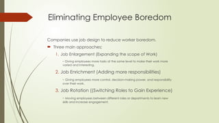 Eliminating Employee Boredom
Companies use job design to reduce worker boredom.
 Three main approaches:
1. Job Enlargement (Expanding the scope of Work)
- Giving employees more tasks at the same level to make their work more
varied and interesting.
2. Job Enrichment (Adding more responsibilities)
- Giving employees more control, decision-making power, and responsibility
over their work.
3. Job Rotation ((Switching Roles to Gain Experience)
- Moving employees between different roles or departments to learn new
skills and increase engagement.
 