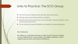 Links to Practice: The SCO Group
 The SCO Group implemented self-directed work teams.
 Workers previously blamed shifts for defects.
 Self-directed teams improved communication, reduced defects, and
enhanced productivity.
 Cross-training increased flexibility and skillsets among employees.
Key Takeaway:
By shifting to a self-directed team model, the SCO Group created
a more collaborative, accountable, and skilled workforce, which
helped reduce errors and improve efficiency.
 