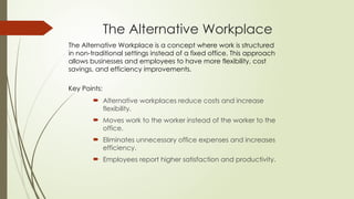 The Alternative Workplace
 Alternative workplaces reduce costs and increase
flexibility.
 Moves work to the worker instead of the worker to the
office.
 Eliminates unnecessary office expenses and increases
efficiency.
 Employees report higher satisfaction and productivity.
The Alternative Workplace is a concept where work is structured
in non-traditional settings instead of a fixed office. This approach
allows businesses and employees to have more flexibility, cost
savings, and efficiency improvements.
Key Points:
 