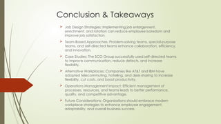 Conclusion & Takeaways
 Job Design Strategies: Implementing job enlargement,
enrichment, and rotation can reduce employee boredom and
improve job satisfaction.
 Team-Based Approaches: Problem-solving teams, special-purpose
teams, and self-directed teams enhance collaboration, efficiency,
and innovation.
 Case Studies: The SCO Group successfully used self-directed teams
to improve communication, reduce defects, and increase
flexibility.
 Alternative Workplaces: Companies like AT&T and IBM have
adopted telecommuting, hotelling, and desk-sharing to increase
flexibility, cut costs, and boost productivity.
 Operations Management Impact: Efficient management of
processes, resources, and teams leads to better performance,
quality, and competitive advantage.
 Future Considerations: Organizations should embrace modern
workplace strategies to enhance employee engagement,
adaptability, and overall business success.
 