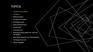 TOPICS
✔ Designing a Work System
✔ Job Design
✔ Methods Analysis
✔ The Work Environment
✔ Work Measurement
✔ Setting Standard Times
✔ Compensation
✔ Learning Curves
✔ Work System Design Within Om: How It All
Fits Together
✔ Work System Design Across The Organization
✔ The Supply Chain Link
✔ Chapter Highlights
2
 