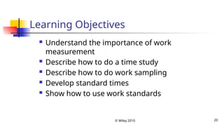 © Wiley 2010 20
Learning Objectives
 Understand the importance of work
measurement
 Describe how to do a time study
 Describe how to do work sampling
 Develop standard times
 Show how to use work standards
 