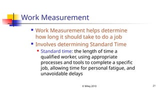 © Wiley 2010 21
Work Measurement
 Work Measurement helps determine
how long it should take to do a job
 Involves determining Standard Time
 Standard time: the length of time a
qualified worker, using appropriate
processes and tools to complete a specific
job, allowing time for personal fatigue, and
unavoidable delays
 