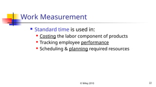 © Wiley 2010 22
Work Measurement
 Standard time is used in:
 Costing the labor component of products
 Tracking employee performance
 Scheduling & planning required resources
 