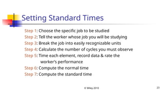 © Wiley 2010 23
Setting Standard Times
Step 1: Choose the specific job to be studied
Step 2: Tell the worker whose job you will be studying
Step 3: Break the job into easily recognizable units
Step 4: Calculate the number of cycles you must observe
Step 5: Time each element, record data & rate the
worker’s performance
Step 6: Compute the normal time
Step 7: Compute the standard time
 