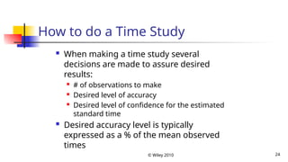 © Wiley 2010 24
How to do a Time Study
 When making a time study several
decisions are made to assure desired
results:
 # of observations to make
 Desired level of accuracy
 Desired level of confidence for the estimated
standard time
 Desired accuracy level is typically
expressed as a % of the mean observed
times
 