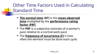 © Wiley 2010 25
Other Time Factors Used in Calculating
Standard Time
 The normal time (NT) is the mean observed
time multiplied by the performance rating
factor (PRF)
 The PRF is a subjective estimate of a worker’s
pace relative to a normal work pace
 The frequency of occurrence (F) is how
often the element must be done each cycle.
 