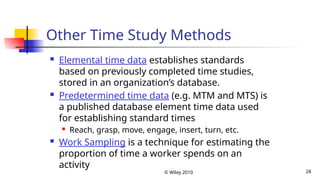 © Wiley 2010 28
Other Time Study Methods
 Elemental time data establishes standards
based on previously completed time studies,
stored in an organization’s database.
 Predetermined time data (e.g. MTM and MTS) is
a published database element time data used
for establishing standard times
 Reach, grasp, move, engage, insert, turn, etc.
 Work Sampling is a technique for estimating the
proportion of time a worker spends on an
activity
 