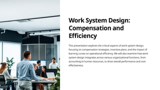 Work System Design:
Compensation and
Efficiency
This presentation explores the critical aspects of work system design,
focusing on compensation strategies, incentive plans, and the impact of
learning curves on operational efficiency. We will also examine how work
system design integrates across various organizational functions, from
accounting to human resources, to drive overall performance and cost-
effectiveness.
 