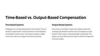 Time-Based vs. Output-Based Compensation
Time-Based Systems
Employees are compensated based on the number of hours
worked. Compensation is tied to presence at the workplace,
not directly to performance. This system provides a stable
income but may not strongly incentivize productivity.
Output-Based Systems
Also known as incentive or piece-rate systems, these link
employee pay directly to performance. Employees are paid
based on their output, motivating higher productivity. This
system can drive efficiency but requires careful management
to ensure quality.
 