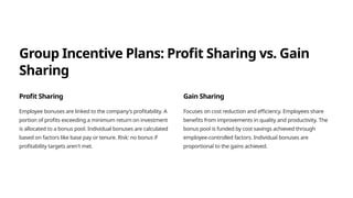 Group Incentive Plans: Profit Sharing vs. Gain
Sharing
Profit Sharing
Employee bonuses are linked to the company's profitability. A
portion of profits exceeding a minimum return on investment
is allocated to a bonus pool. Individual bonuses are calculated
based on factors like base pay or tenure. Risk: no bonus if
profitability targets aren't met.
Gain Sharing
Focuses on cost reduction and efficiency. Employees share
benefits from improvements in quality and productivity. The
bonus pool is funded by cost savings achieved through
employee-controlled factors. Individual bonuses are
proportional to the gains achieved.
 