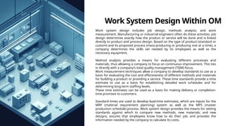 Work System Design Within OM
Work system design includes job design, methods analysis, and work
measurement. Manufacturing or industrial engineers often do these activities. Job
design determines exactly how the product or service will be done and is linked
directly to product and process design. Based on the type of product (standard or
custom) and its proposed process (mass-producing or producing one at a time), a
company determines the skills set needed by its employees as well as the
necessary equipment.
Method analysis provides a means for evaluating different processes and
materials, thus allowing a company to focus on continuous improvement. This ties
in directly with a company’s total quality management (TQM) focus.
Work measurement techniques allow a company to develop standards to use as a
basis for evaluating the cost and effectiveness of different methods and materials
for building a product or providing a service. These time standards provide a time
estimate to use as a basis for establishing detailed work schedules and for
determining long-term staffing levels.
These time estimates can be used as a basis for making delivery or completion-
time promises to customers.
Standard times are used to develop lead-time estimates, which are inputs for the
MRP (material requirement planning) system as well as the MPS (master
production schedule) process. Work system design provides the means for setting
standards against which to compare new methods, new materials, and new
designs; assures that employees know how to do their job; and provides the
information needed by the company to calculate its costs.
 