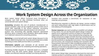 Work System Design Across the Organization
Work system design affects functional areas throughout a
company. Let’s look at why individual functional areas are
concerned with work system design.
Accounting calculates the cost of products manufactured or
services provided. Labor can be a significant portion of the cost of
goods sold, especially in the service industries. Accounting
measures variances between planned product cost and actual
product cost. Accounting also typically measures operational
efficiency, which is based on work standards. Work system design
is an important resource for accounting activities.
Marketing is concerned with work system design because it is the
basis for determining lead time. Accurate work projections enable
marketing to make viable promise dates to customers.
Information systems uses estimates of job duration and
resources in the software for scheduling and tracking operations.
Purchasing handles requests for materials based on a schedule
projected from the work system design. Accurate scheduling
enables cost-effective materials and labor purchasing decisions.
Standard time provides a benchmark for evaluation of new
materials and processes.
Manufacturing responds to effective job design, process analysis,
and work measurement with high levels of performance and on-
time delivery of finished goods.
Human resources uses work sampling to establish and validate
hiring criteria. You can see that work system design involves all
aspects of an organization and has an impact on how well the
organization performs. In many manufacturing companies, job
design and process analysis are both done by a manufacturing or
an industrial engineer. The engineer works with product blueprints
and the workforce to develop job instructions. From these detailed
job instructions, the company can develop time standards. Work
measurement information is often provided by workers as they
complete a job. Accounting may use this information to report the
efficiency of manufacturing operations. In a service organization, an
operations manager or operations analyst may do the job design
and process analysis.
Work system design helps companies understand the total costs of
making a product or providing a service. It allows companies to
 
