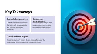 Key Takeaways
Strategic Compensation
Choose compensation systems
that align with company goals
and motivate employees
effectively.
Continuous
Improvement
Utilize methods analysis and
work measurement to drive
efficiency and reduce costs.
Cross-Functional Impact
Recognize that work system design affects all areas of the
organization, from accounting to human resources.
 