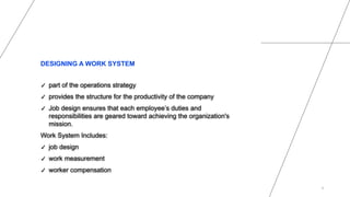 DESIGNING A WORK SYSTEM
✓ part of the operations strategy
✓ provides the structure for the productivity of the company
✓ Job design ensures that each employee’s duties and
responsibilities are geared toward achieving the organization's
mission.
Work System Includes:
✓ job design
✓ work measurement
✓ worker compensation
4
 