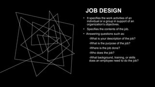 JOB DESIGN
• It specifies the work activities of an
individual or a group in support of an
organization’s objectives.
• Specifies the contents of the job.
• Answering questions such as:
-What is your description of the job?
-What is the purpose of the job?
-Where is the job done?
-Who does the job?
-What background, training, or skills
does an employee need to do the job?
 