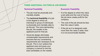 Technical Feasibility
• The job must be physically and
mentally doable.
• The technical feasibility of a job
is the degree to which an
individual or group of individuals
is physically and mentally able to
do the job. The more demanding
the job, the smaller is the
applicant pool for that job.
• Good job design eliminates
unreasonable requirements and
ensures that any constraining
requirements are necessary to do
the job. This in turn widens the
applicant pool and gives your
company a chance to hire the
best candidates on the market.
Economic Feasibility
• It is the degree to which the value
a job adds and the cost of having
the job done create profit for the
company.
• The cost of the job should be less
than the value it adds.
• If the job as it is designed costs
more than the value it adds, then
it is not economically feasible.
6
THREE ADDITIONAL FACTORS IN JOB DESIGN
 