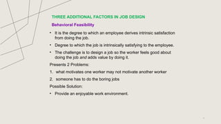 Behavioral Feasibility
• It is the degree to which an employee derives intrinsic satisfaction
from doing the job.
• Degree to which the job is intrinsically satisfying to the employee.
• The challenge is to design a job so the worker feels good about
doing the job and adds value by doing it.
Presents 2 Problems:
1. what motivates one worker may not motivate another worker
2. someone has to do the boring jobs
Possible Solution:
• Provide an enjoyable work environment.
7
THREE ADDITIONAL FACTORS IN JOB DESIGN
 