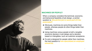 MACHINES OR PEOPLE?
8
When a company considers the technical, economic,
and behavioral feasibility of job design, a central
question is: Should the job or some part of it be
automated?
❖ Obviously, machines do some things better than
people, whereas people do other things better than
machines.
❖ Using machines versus people is both a tangible
economic decision in job design and a decision
based on intangibles, such as customer acceptance.
❖ If a job is designed for people rather than machines,
the next question is how specialized an employee
should be.
 
