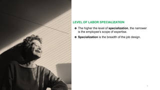 LEVEL OF LABOR SPECIALIZATION
9
❖ The higher the level of specialization, the narrower
is the employee’s scope of expertise.
❖ Specialization is the breadth of the job design.
 